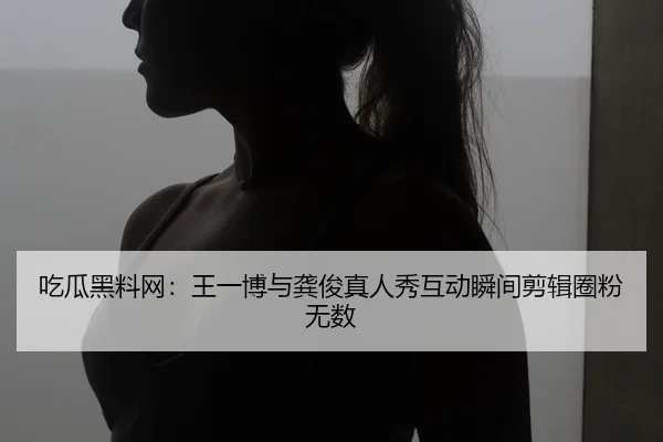 吃瓜黑料网：王一博与龚俊真人秀互动瞬间剪辑圈粉无数