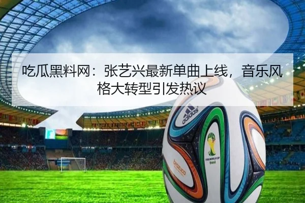 吃瓜黑料网：张艺兴最新单曲上线，音乐风格大转型引发热议